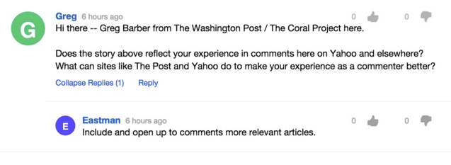 Screengrab of a comment. Text reads: "Hi there, Greg Barber from The Washington Post / The Coral Project here. Does the story above reflect your experience in comments here on Yahoo and elsewhere? What can sites like The Post and Yahoo do to make your experience as a commenter better?" Reply by Eastman: "Include and open up to comments more relevant articles."