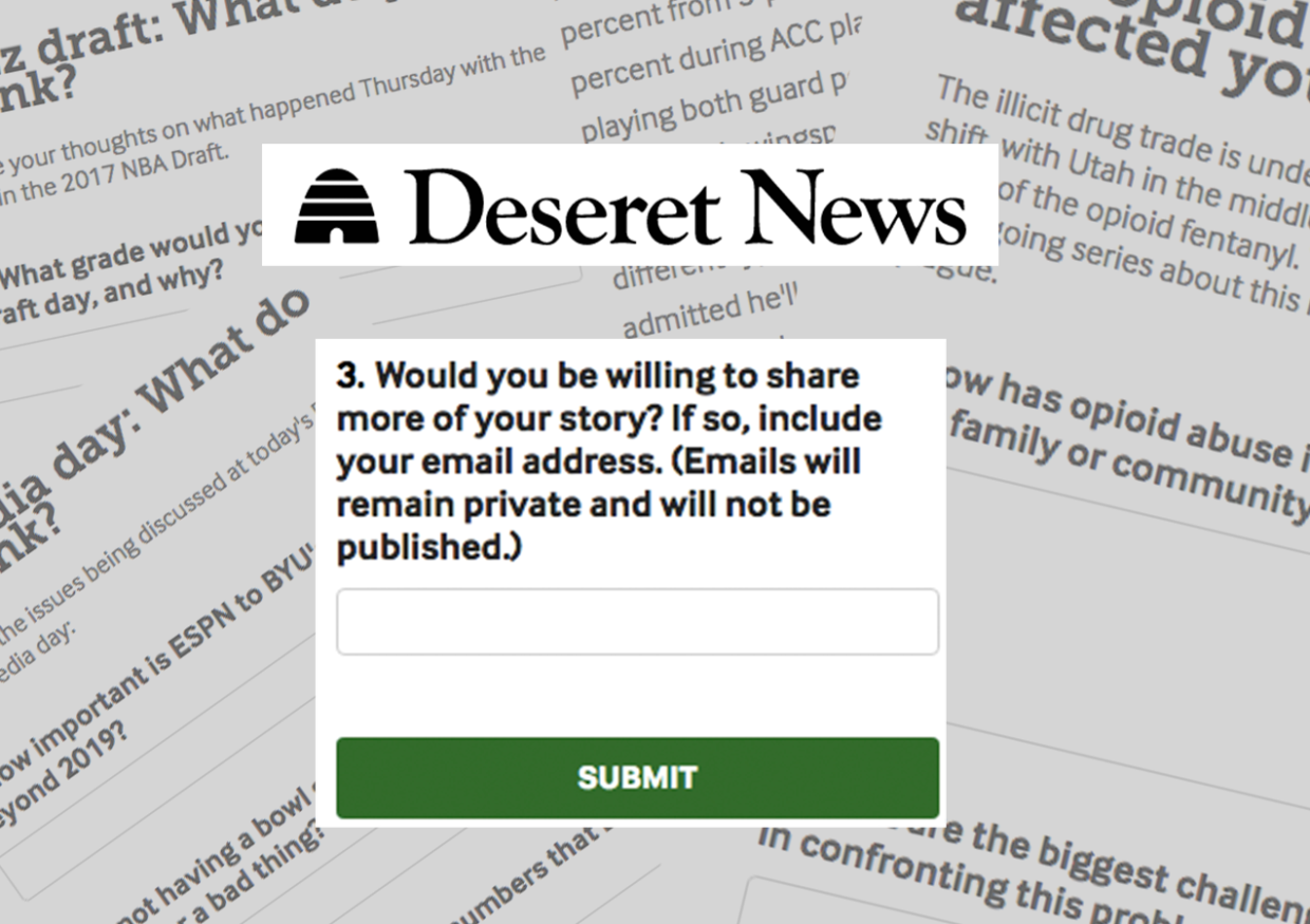 [IMAGE] A background of closeups of forms asking for reader responses from Deseret News. In the foreground, the Deseret News logo and a question: "Would you be willing to share more of your story? If so, include your email address (Emails will remain private and not be published)" There is a green button below the question labeled Submit